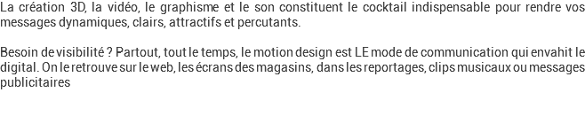 La création 3D, la vidéo, le graphisme et le son constituent le cocktail indispensable pour rendre vos messages dynamiques, clairs, attractifs et percutants. Besoin de visibilité ? Partout, tout le temps, le motion design est LE mode de communication qui envahit le digital. On le retrouve sur le web, les écrans des magasins, dans les reportages, clips musicaux ou messages publicitaires 