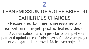 2 TRANSMISSION DE VOTRE BRIEF OU CAHIER DES CHARGES - Recueil des documents nécessaires à la réalisation du projet : photos, textes, vidéos... [ ! ] Avoir un cahier des charges clair et complet vous permet d’optimiser les délais et les coûts de votre projet et vous garantit un travail fidèle à vos objectifs 